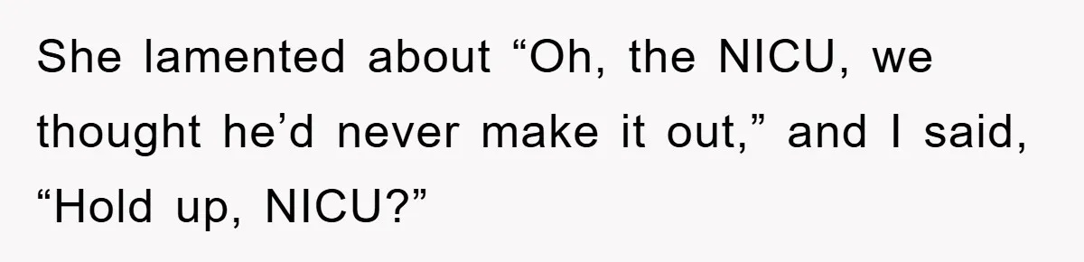She lamented about “Oh, the NICU, we thought he’d never make it out,” and I said, “Hold up, NICU?”