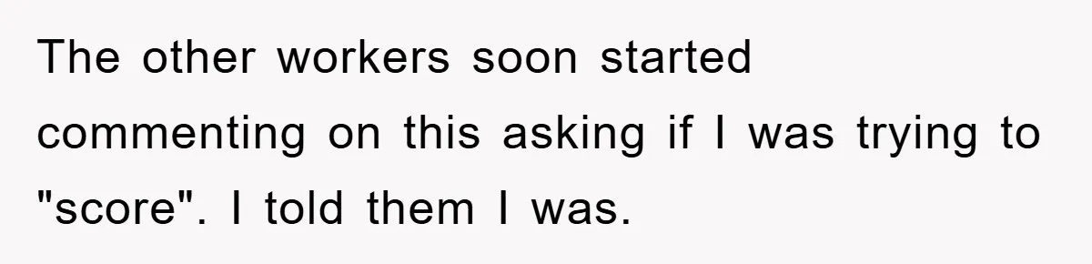 The other workers soon started commenting on this asking if I was trying to "score". I told them I was.