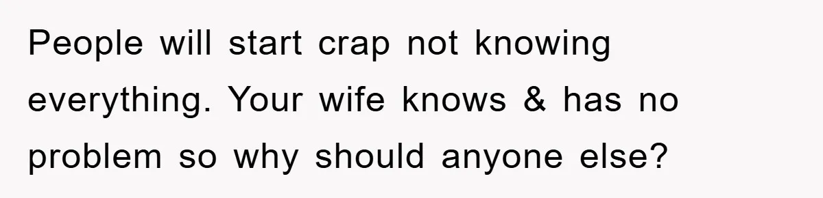 People will start crap not knowing everything. Your wife knows & has no problem so why should anyone else?