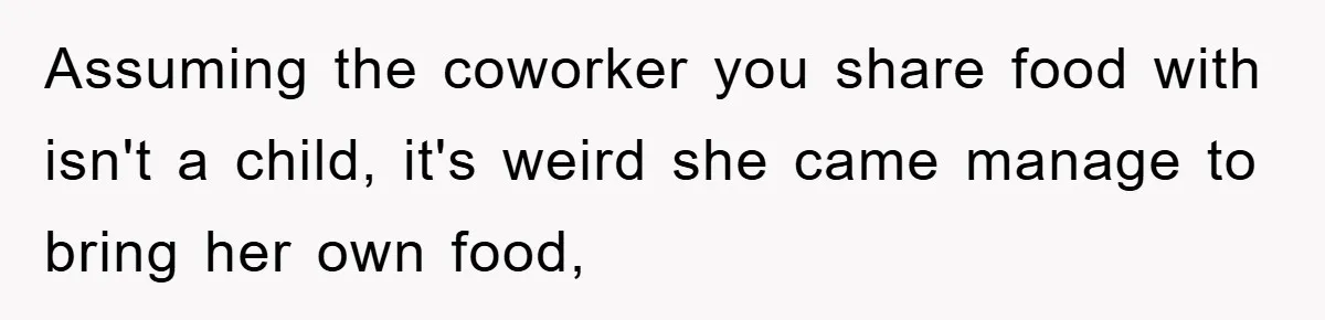 Assuming the coworker you share food with isn't a child, it's weird she came manage to bring her own food,