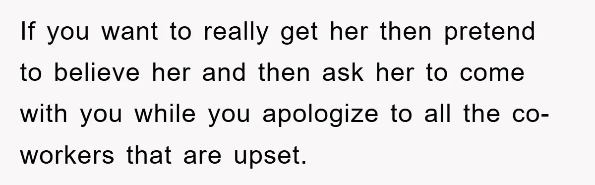 If you want to really get her then pretend to believe her and then ask her to come with you while you apologize to all the co-workers that are upset.
