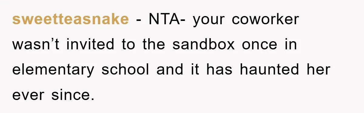 sweetteasnake − NTA- your coworker wasn’t invited to the sandbox once in elementary school and it has haunted her ever since.