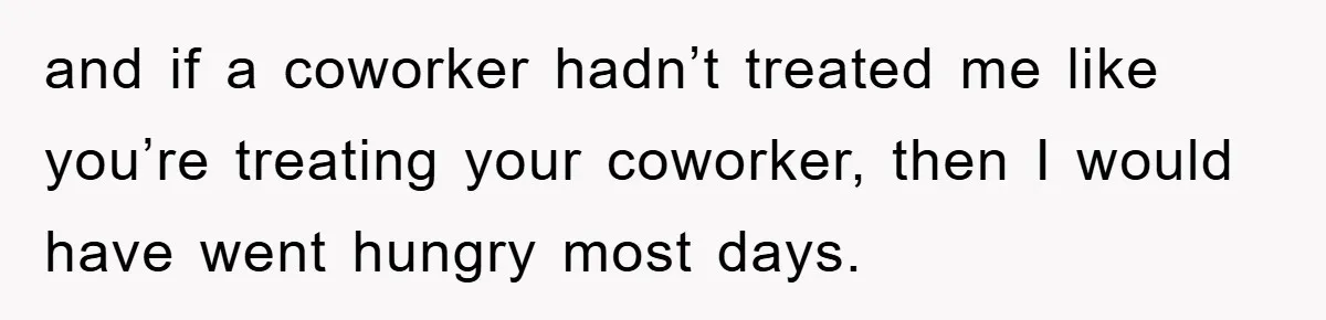 and if a coworker hadn’t treated me like you’re treating your coworker, then I would have went hungry most days.