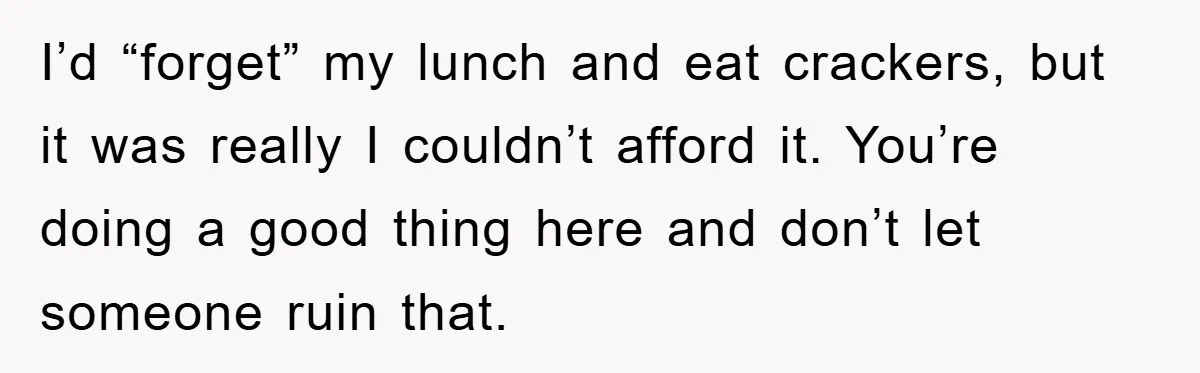 I’d “forget” my lunch and eat crackers, but it was really I couldn’t afford it. You’re doing a good thing here and don’t let someone ruin that.