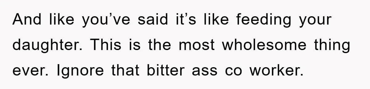 And like you’ve said it’s like feeding your daughter. This is the most wholesome thing ever. Ignore that bitter ass co worker.
