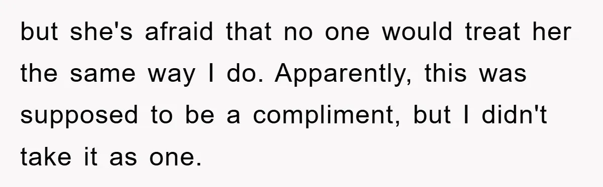 but she's afraid that no one would treat her the same way I do. Apparently, this was supposed to be a compliment, but I didn't take it as one.