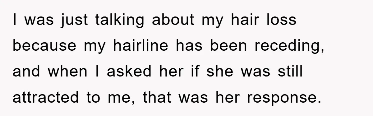 I was just talking about my hair loss because my hairline has been receding, and when I asked her if she was still attracted to me, that was her response.