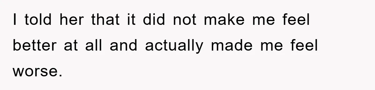 I told her that it did not make me feel better at all and actually made me feel worse.