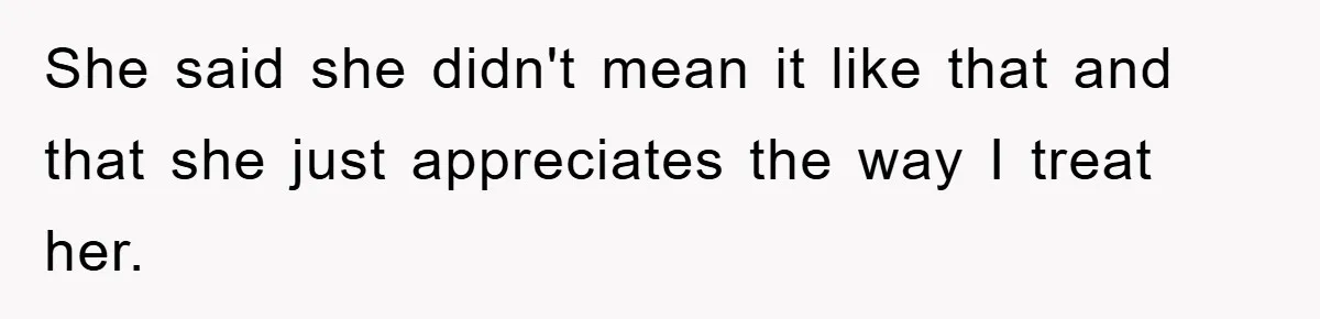 She said she didn't mean it like that and that she just appreciates the way I treat her.