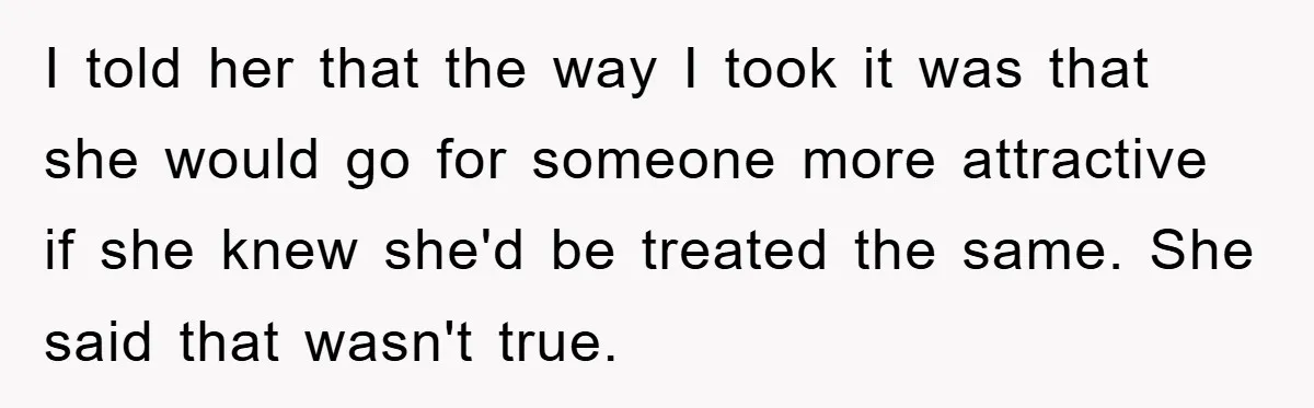 I told her that the way I took it was that she would go for someone more attractive if she knew she'd be treated the same. She said that wasn't...