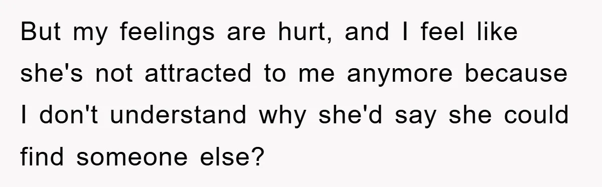 But my feelings are hurt, and I feel like she's not attracted to me anymore because I don't understand why she'd say she could find someone else?