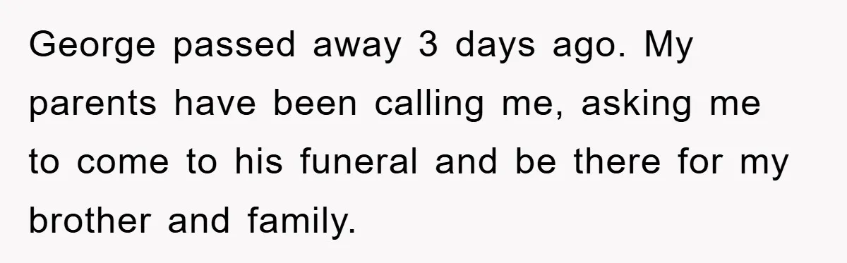 Family Drama Erupts When Sister Chooses Not To Attend Brother’s Funeral After A Lifetime Of Neglect George passed away 3 days ago. My parents have been calling me, asking me to come to his funeral and be there for my brother and family.