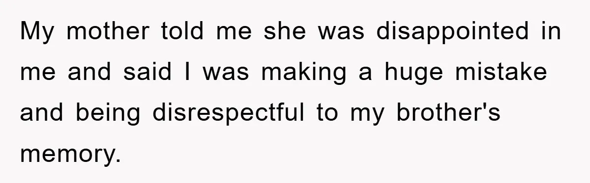 Family Drama Erupts When Sister Chooses Not To Attend Brother’s Funeral After A Lifetime Of Neglect My mother told me she was disappointed in me and said I was making a huge mistake and being disrespectful to my brother's memory.