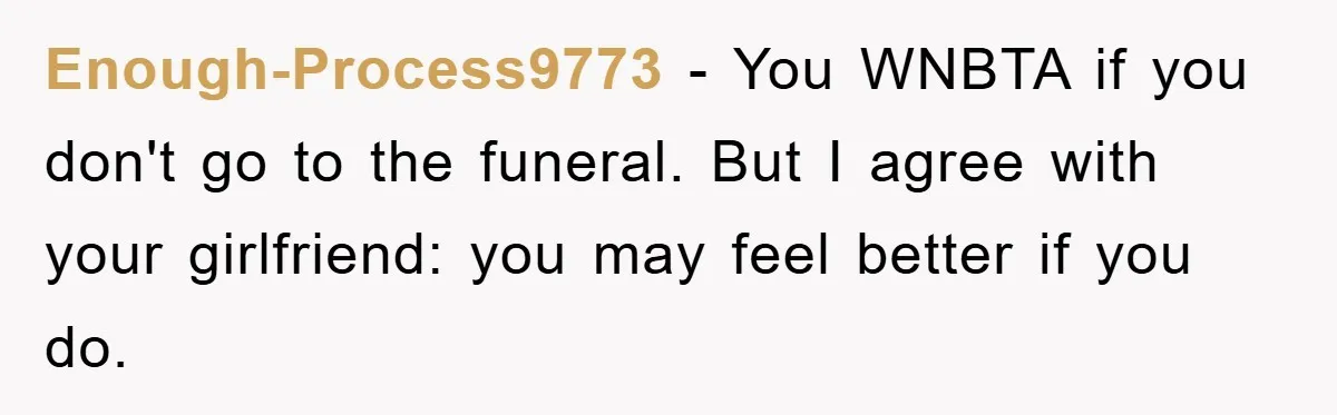 Family Drama Erupts When Sister Chooses Not To Attend Brother’s Funeral After A Lifetime Of Neglect Enough-Process9773 − You WNBTA if you don't go to the funeral. But I agree with your girlfriend: you may feel better if you do.