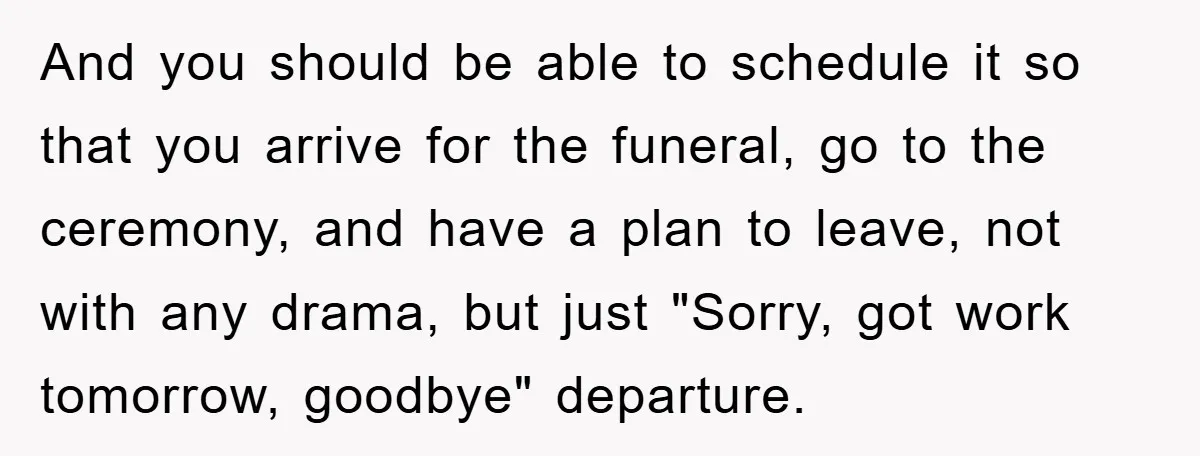 Family Drama Erupts When Sister Chooses Not To Attend Brother’s Funeral After A Lifetime Of Neglect And you should be able to schedule it so that you arrive for the funeral, go to the ceremony, and have a plan to leave, not with any drama, but...
