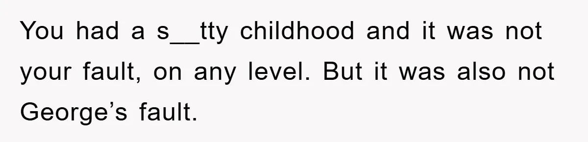 Family Drama Erupts When Sister Chooses Not To Attend Brother’s Funeral After A Lifetime Of Neglect You had a s__tty childhood and it was not your fault, on any level. But it was also not George’s fault.