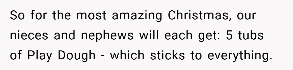 Brother And Sister-In-Law Told To Buy Expensive Gifts For Christmas, So They Bought The Most Annoying Toys Instead So for the most amazing Christmas, our nieces and nephews will each get: 5 tubs of Play Dough - which sticks to everything.