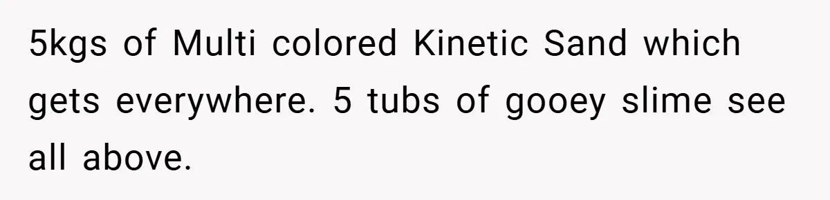 Brother And Sister-In-Law Told To Buy Expensive Gifts For Christmas, So They Bought The Most Annoying Toys Instead 5kgs of Multi colored Kinetic Sand which gets everywhere. 5 tubs of gooey slime see all above.