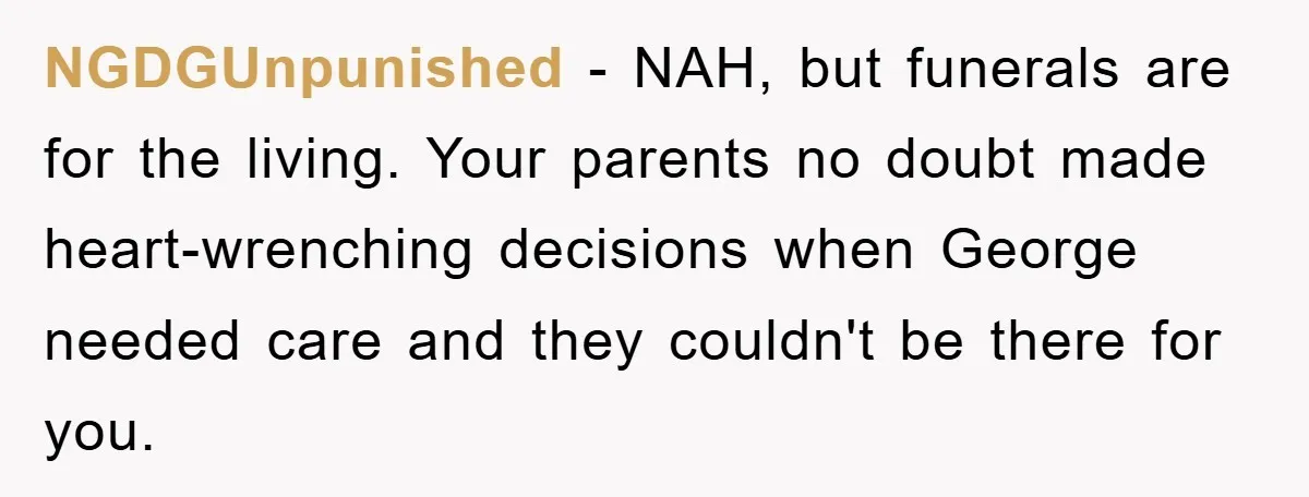 Family Drama Erupts When Sister Chooses Not To Attend Brother’s Funeral After A Lifetime Of Neglect NGDGUnpunished − NAH, but funerals are for the living. Your parents no doubt made heart-wrenching decisions when George needed care and they couldn't be there for you.