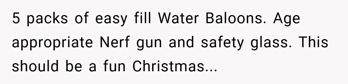 Brother And Sister-In-Law Told To Buy Expensive Gifts For Christmas, So They Bought The Most Annoying Toys Instead 5 packs of easy fill Water Baloons. Age appropriate Nerf gun and safety glass. This should be a fun Christmas...
