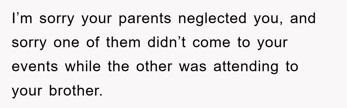 Family Drama Erupts When Sister Chooses Not To Attend Brother’s Funeral After A Lifetime Of Neglect I’m sorry your parents neglected you, and sorry one of them didn’t come to your events while the other was attending to your brother.