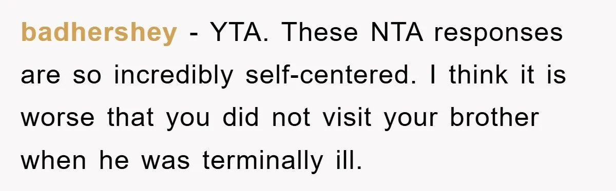 Family Drama Erupts When Sister Chooses Not To Attend Brother’s Funeral After A Lifetime Of Neglect badhershey − YTA. These NTA responses are so incredibly self-centered. I think it is worse that you did not visit your brother when he was terminally ill.