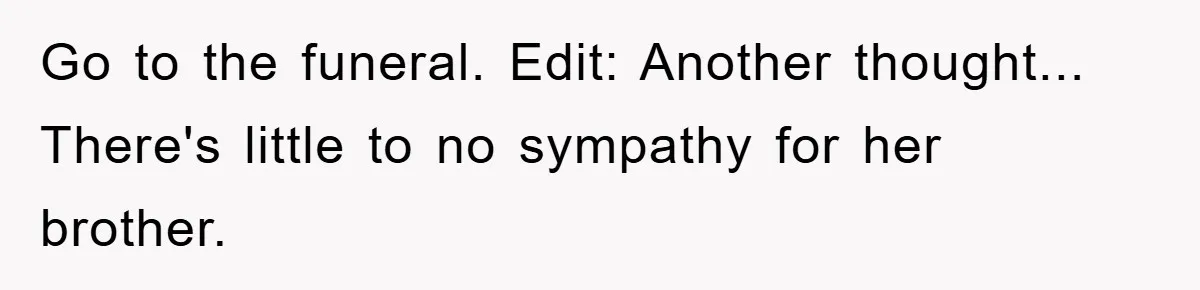 Family Drama Erupts When Sister Chooses Not To Attend Brother’s Funeral After A Lifetime Of Neglect Go to the funeral. Edit: Another thought... There's little to no sympathy for her brother.
