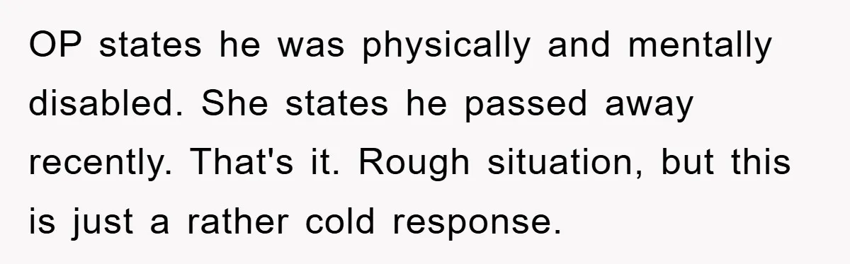 Family Drama Erupts When Sister Chooses Not To Attend Brother’s Funeral After A Lifetime Of Neglect OP states he was physically and mentally disabled. She states he passed away recently. That's it. Rough situation, but this is just a rather cold response.