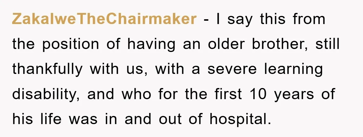 Family Drama Erupts When Sister Chooses Not To Attend Brother’s Funeral After A Lifetime Of Neglect ZakalweTheChairmaker − I say this from the position of having an older brother, still thankfully with us, with a severe learning disability, and who for the first 10 years of...