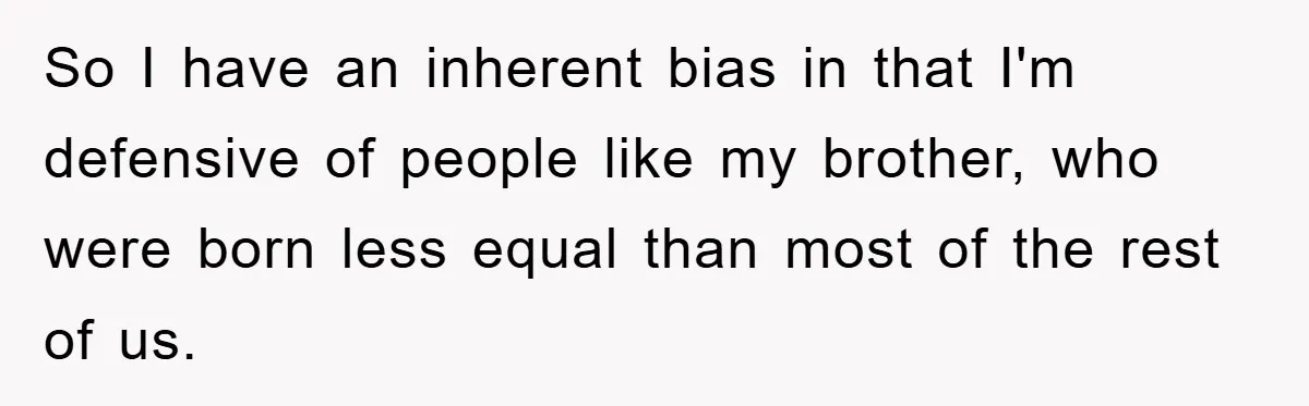 Family Drama Erupts When Sister Chooses Not To Attend Brother’s Funeral After A Lifetime Of Neglect So I have an inherent bias in that I'm defensive of people like my brother, who were born less equal than most of the rest of us.