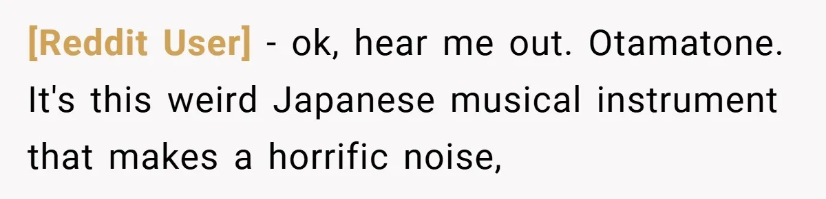 [Reddit User] − ok, hear me out. Otamatone. It's this weird Japanese musical instrument that makes a horrific noise,