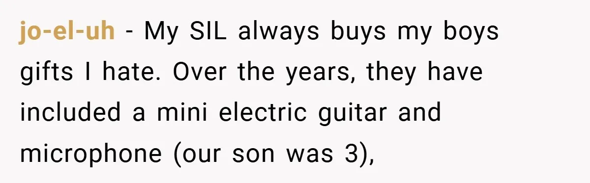 Brother And Sister-In-Law Told To Buy Expensive Gifts For Christmas, So They Bought The Most Annoying Toys Instead jo-el-uh − My SIL always buys my boys gifts I hate. Over the years, they have included a mini electric guitar and microphone (our son was 3),