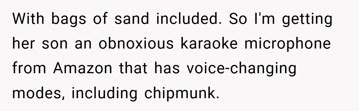 Brother And Sister-In-Law Told To Buy Expensive Gifts For Christmas, So They Bought The Most Annoying Toys Instead With bags of sand included. So I'm getting her son an obnoxious karaoke microphone from Amazon that has voice-changing modes, including chipmunk.