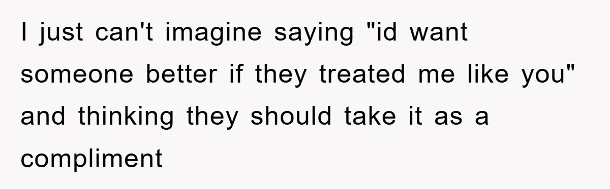 I just can't imagine saying "id want someone better if they treated me like you" and thinking they should take it as a compliment