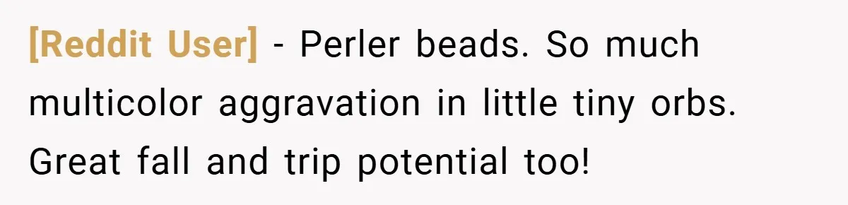 [Reddit User] − Perler beads. So much multicolor aggravation in little tiny orbs. Great fall and trip potential too!