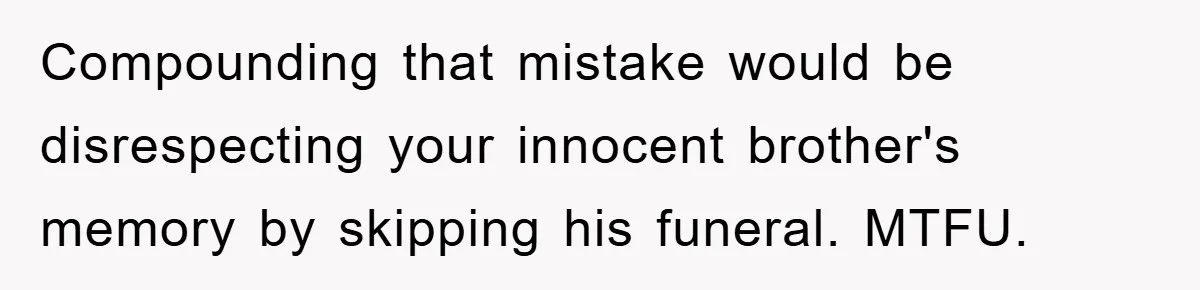 Family Drama Erupts When Sister Chooses Not To Attend Brother’s Funeral After A Lifetime Of Neglect Compounding that mistake would be disrespecting your innocent brother's memory by skipping his funeral. MTFU.