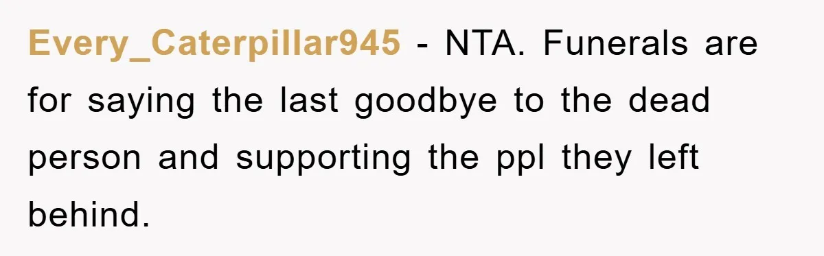Family Drama Erupts When Sister Chooses Not To Attend Brother’s Funeral After A Lifetime Of Neglect Every_Caterpillar945 − NTA. Funerals are for saying the last goodbye to the dead person and supporting the ppl they left behind.