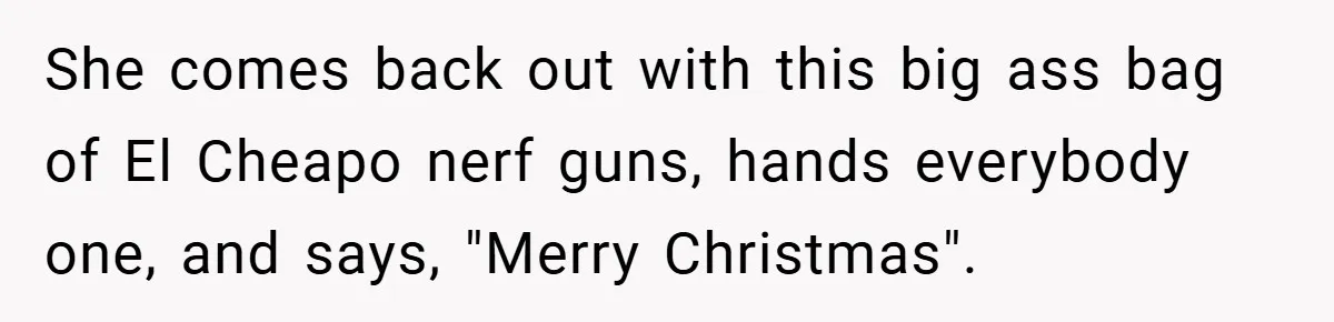 Brother And Sister-In-Law Told To Buy Expensive Gifts For Christmas, So They Bought The Most Annoying Toys Instead She comes back out with this big ass bag of El Cheapo nerf guns, hands everybody one, and says, "Merry Christmas".