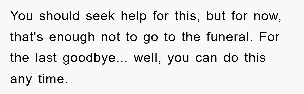 Family Drama Erupts When Sister Chooses Not To Attend Brother’s Funeral After A Lifetime Of Neglect You should seek help for this, but for now, that's enough not to go to the funeral. For the last goodbye... well, you can do this any time.