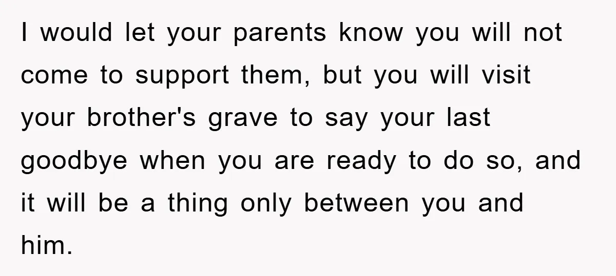 Family Drama Erupts When Sister Chooses Not To Attend Brother’s Funeral After A Lifetime Of Neglect I would let your parents know you will not come to support them, but you will visit your brother's grave to say your last goodbye when you are ready to...