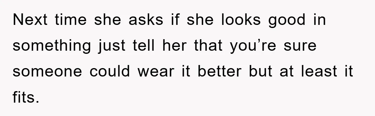 Next time she asks if she looks good in something just tell her that you’re sure someone could wear it better but at least it fits.