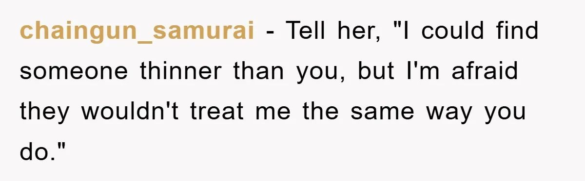 chaingun_samurai − Tell her, "I could find someone thinner than you, but I'm afraid they wouldn't treat me the same way you do."