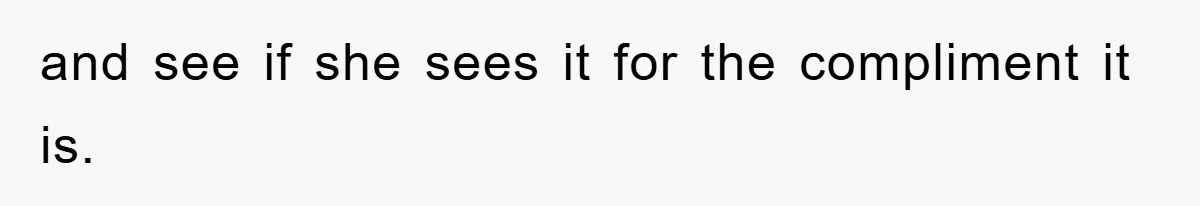 and see if she sees it for the compliment it is.