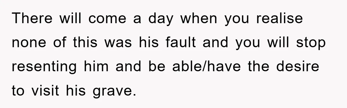 Family Drama Erupts When Sister Chooses Not To Attend Brother’s Funeral After A Lifetime Of Neglect There will come a day when you realise none of this was his fault and you will stop resenting him and be able/have the desire to visit his grave.