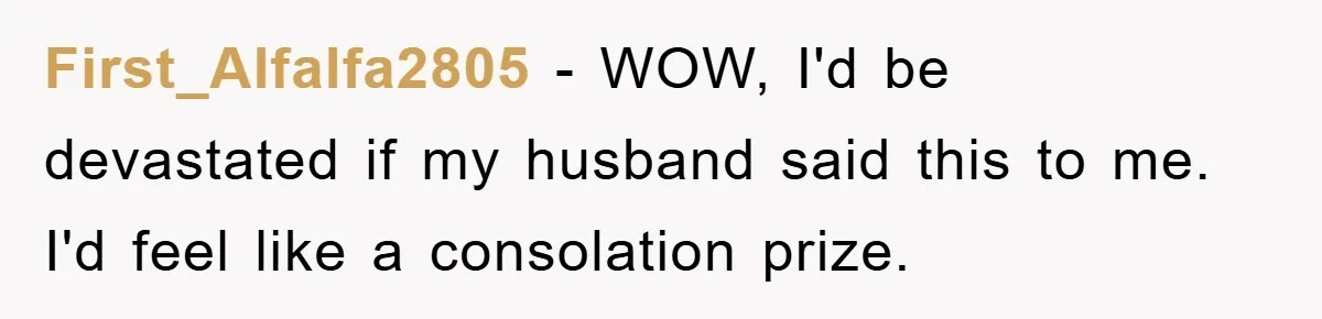 First_Alfalfa2805 − WOW, I'd be devastated if my husband said this to me. I'd feel like a consolation prize.
