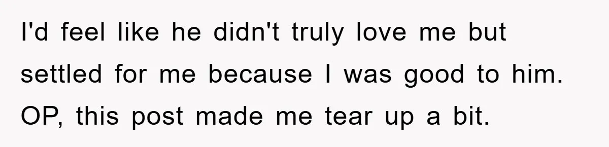 I'd feel like he didn't truly love me but settled for me because I was good to him. OP, this post made me tear up a bit.