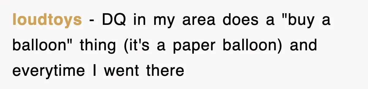 Employee Turns Blockbuster’s Upsell Trick Into Charity Hack, Raises Thousands Right Under Their Nose loudtoys − DQ in my area does a "buy a balloon" thing (it's a paper balloon) and everytime I went there