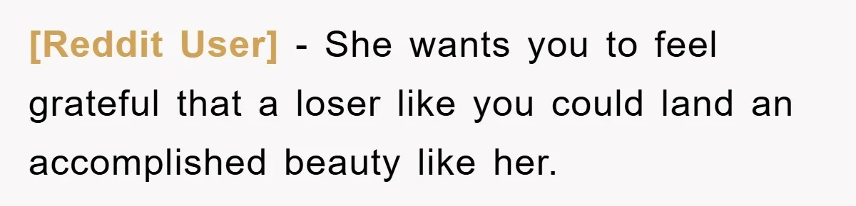 [Reddit User] − She wants you to feel grateful that a loser like you could land an accomplished beauty like her.