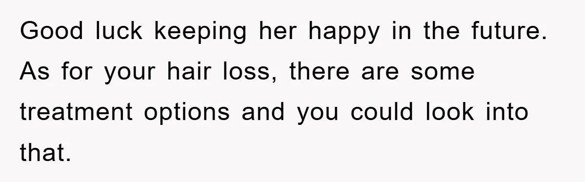 Good luck keeping her happy in the future. As for your hair loss, there are some treatment options and you could look into that.