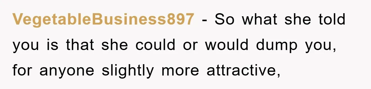 VegetableBusiness897 − So what she told you is that she could or would dump you, for anyone slightly more attractive,